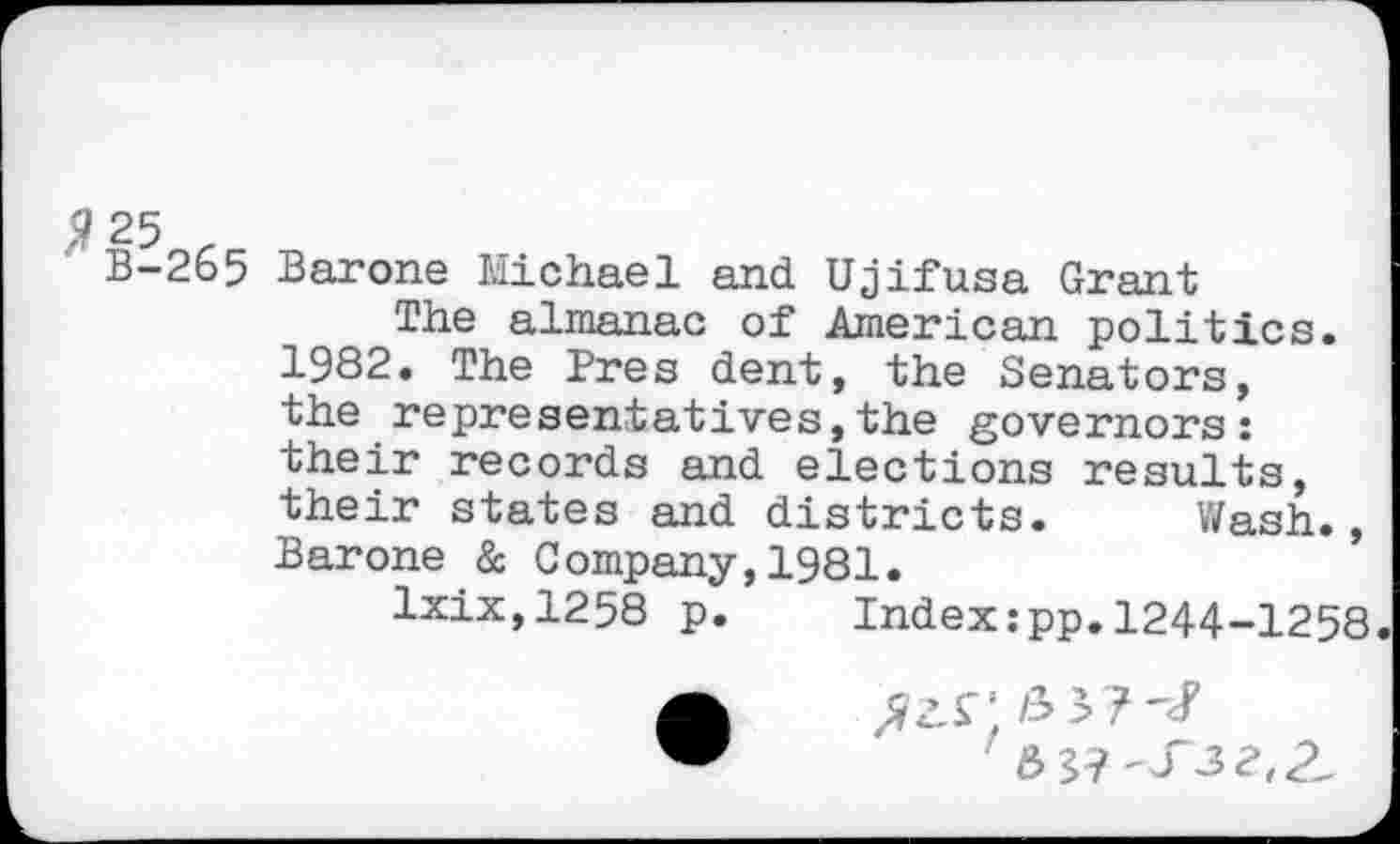 ﻿B-265 Barone Michael and Ujifusa Grant
The almanac of American politics.
1982. The Pres dent, the Senators, the representatives,the governors: their records and elections results, their states and districts. Wash., Barone & Company,1981.
lxix,1258 p. Index:pp.1244-1258.